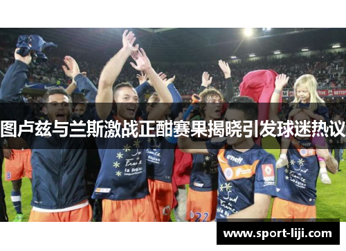 图卢兹与兰斯激战正酣赛果揭晓引发球迷热议